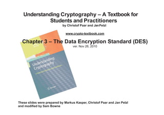 Understanding Cryptography – A Textbook for
Students and Practitioners
by Christof Paar and JanPelzl
www.crypto-textbook.com
Chapter 3 – The Data Encryption Standard (DES)
ver. Nov 26, 2010
These slides were prepared by Markus Kasper, Christof Paar and Jan Pelzl
and modified by Sam Bowne
 