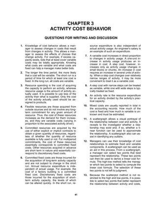 4411
CHAPTER 3
ACTIVITY COST BEHAVIOR
QUESTIONS FOR WRITING AND DISCUSSION
1. Knowledge of cost behavior allows a man-
ager to assess changes in costs that result
from changes in activity. This allows a man-
ager to assess the effects of choices that
change activity. For example, if excess ca-
pacity exists, bids that at least cover variable
costs may be totally appropriate. Knowing
what costs are variable and what costs are
fixed can help a manager make better bids.
2. The longer the time period, the more likely
that a cost will be variable. The short run is a
period of time for which at least one cost is
fixed. In the long run, all costs are variable.
3. Resource spending is the cost of acquiring
the capacity to perform an activity, whereas
resource usage is the amount of activity ac-
tually used. It is possible to use less of the
activity than what is supplied. Only the cost
of the activity actually used should be as-
signed to products.
4. Flexible resources are those acquired from
outside sources and do not involve any long-
term commitment for any given amount of
resource. Thus, the cost of these resources
increases as the demand for them increas-
es, and they are variable costs (varying in
proportion to the associated activity driver).
5. Committed resources are acquired by the
use of either explicit or implicit contracts to
obtain a given quantity of resources, regard-
less of whether the quantity of resource
available is fully used or not. For multiperiod
commitments, the cost of these resources
essentially corresponds to committed fixed
costs. Other resources acquired in advance
are short term in nature and essentially cor-
respond to discretionary fixed costs.
6. Committed fixed costs are those incurred for
the acquisition of long-term activity capacity
and are not subject to change in the short
run. Annual resource expenditure is inde-
pendent of actual usage. For example, the
cost of a factory building is a committed
fixed cost. Discretionary fixed costs are
those incurred for the acquisition of short-
term activity capacity, the levels of which
can be altered quickly. In the short run, re-
source expenditure is also independent of
actual activity usage. An engineer’s salary is
an example of such an expenditure.
7. A variable cost increases in direct proportion
to changes in activity usage. A one-unit in-
crease in activity usage produces an in-
crease in cost. A step cost, however, in-
creases only as activity usage changes in
small blocks or chunks. An increase in cost
requires an increase in several units of activ-
ity. When a step cost changes over relatively
narrow ranges of activity, it may be more
convenient to treat it as a variable cost.
8. A step cost with narrow steps can be treated
as variable, while one with wide steps is typ-
ically treated as fixed.
9. An activity rate is the resource expenditure
for an activity divided by the activity’s prac-
tical capacity.
10. Mixed costs are usually reported in total in
the accounting records. How much of the
cost is fixed and how much is variable is un-
known and must be estimated.
11. A scattergraph allows a visual portrayal of
the relationship between cost and activity. It
reveals to the investigator whether a rela-
tionship may exist and, if so, whether a li-
near function can be used to approximate
the relationship. A scattergraph also can as-
sist in identifying any outliers.
12. Managers can use their knowledge of cost
relationships to estimate fixed and variable
components. A scattergraph can be used as
an aid in this process. From a scattergraph,
a manager can select two points that best
represent the relationship. These two points
can then be used to derive a linear cost for-
mula. The high-low method tells the manag-
er which two points to select to compute the
linear cost formula. The selection of these
two points is not left to judgment.
13. Because the scatterplot method is not re-
stricted to the high and low points, it is poss-
ible to select two points that better represent
the relationship between activity and costs,
 