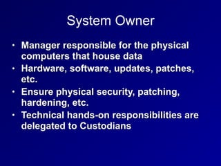 System Owner
• Manager responsible for the physical
computers that house data
• Hardware, software, updates, patches,
etc.
• Ensure physical security, patching,
hardening, etc.
• Technical hands-on responsibilities are
delegated to Custodians
 