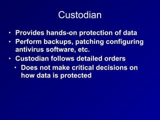 Custodian
• Provides hands-on protection of data
• Perform backups, patching configuring
antivirus software, etc.
• Custodian follows detailed orders
• Does not make critical decisions on
how data is protected
 
