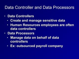Data Controller and Data Processors
• Data Controllers
• Create and manage sensitive data
• Human Resources employees are often
data controllers
• Data Processors
• Manage data on behalf of data
controllers
• Ex: outsourced payroll company
 