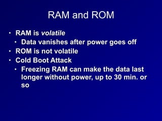 RAM and ROM
• RAM is volatile
• Data vanishes after power goes off
• ROM is not volatile
• Cold Boot Attack
• Freezing RAM can make the data last
longer without power, up to 30 min. or
so
 