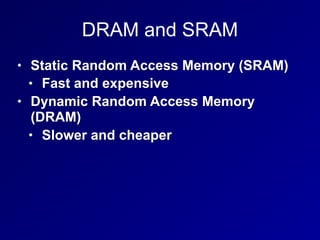 DRAM and SRAM
• Static Random Access Memory (SRAM)
• Fast and expensive
• Dynamic Random Access Memory
(DRAM)
• Slower and cheaper
 