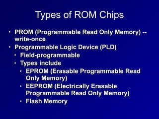Types of ROM Chips
• PROM (Programmable Read Only Memory) --
write-once
• Programmable Logic Device (PLD)
• Field-programmable
• Types include
• EPROM (Erasable Programmable Read
Only Memory)
• EEPROM (Electrically Erasable
Programmable Read Only Memory)
• Flash Memory
 