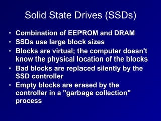 Solid State Drives (SSDs)
• Combination of EEPROM and DRAM
• SSDs use large block sizes
• Blocks are virtual; the computer doesn't
know the physical location of the blocks
• Bad blocks are replaced silently by the
SSD controller
• Empty blocks are erased by the
controller in a "garbage collection"
process
 