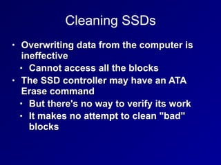 Cleaning SSDs
• Overwriting data from the computer is
ineffective
• Cannot access all the blocks
• The SSD controller may have an ATA
Erase command
• But there's no way to verify its work
• It makes no attempt to clean "bad"
blocks
 