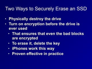 Two Ways to Securely Erase an SSD
• Physically destroy the drive
• Turn on encryption before the drive is
ever used
• That ensures that even the bad blocks
are encrypted
• To erase it, delete the key
• iPhones work this way
• Proven effective in practice
 