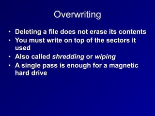 Overwriting
• Deleting a file does not erase its contents
• You must write on top of the sectors it
used
• Also called shredding or wiping
• A single pass is enough for a magnetic
hard drive
 