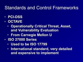 Standards and Control Frameworks
• PCI-DSS
• OCTAVE
• Operationally Critical Threat, Asset,
and Vulnerability Evaluation
• From Carnegie Mellon U
• ISO 27000 Series
• Used to be ISO 17799
• International standard, very detailed
and expensive to implement
 