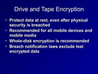 Drive and Tape Encryption
• Protect data at rest, even after physical
security is breached
• Recommended for all mobile devices and
mobile media
• Whole-disk encryption is recommended
• Breach notification laws exclude lost
encrypted data
 