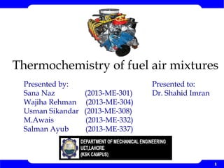 1
Thermochemistry of fuel air mixtures
Presented to:
Dr. Shahid Imran
Presented by:
Sana Naz (2013-ME-301)
Wajiha Rehman (2013-ME-304)
Usman Sikandar (2013-ME-308)
M.Awais (2013-ME-332)
Salman Ayub (2013-ME-337)
 