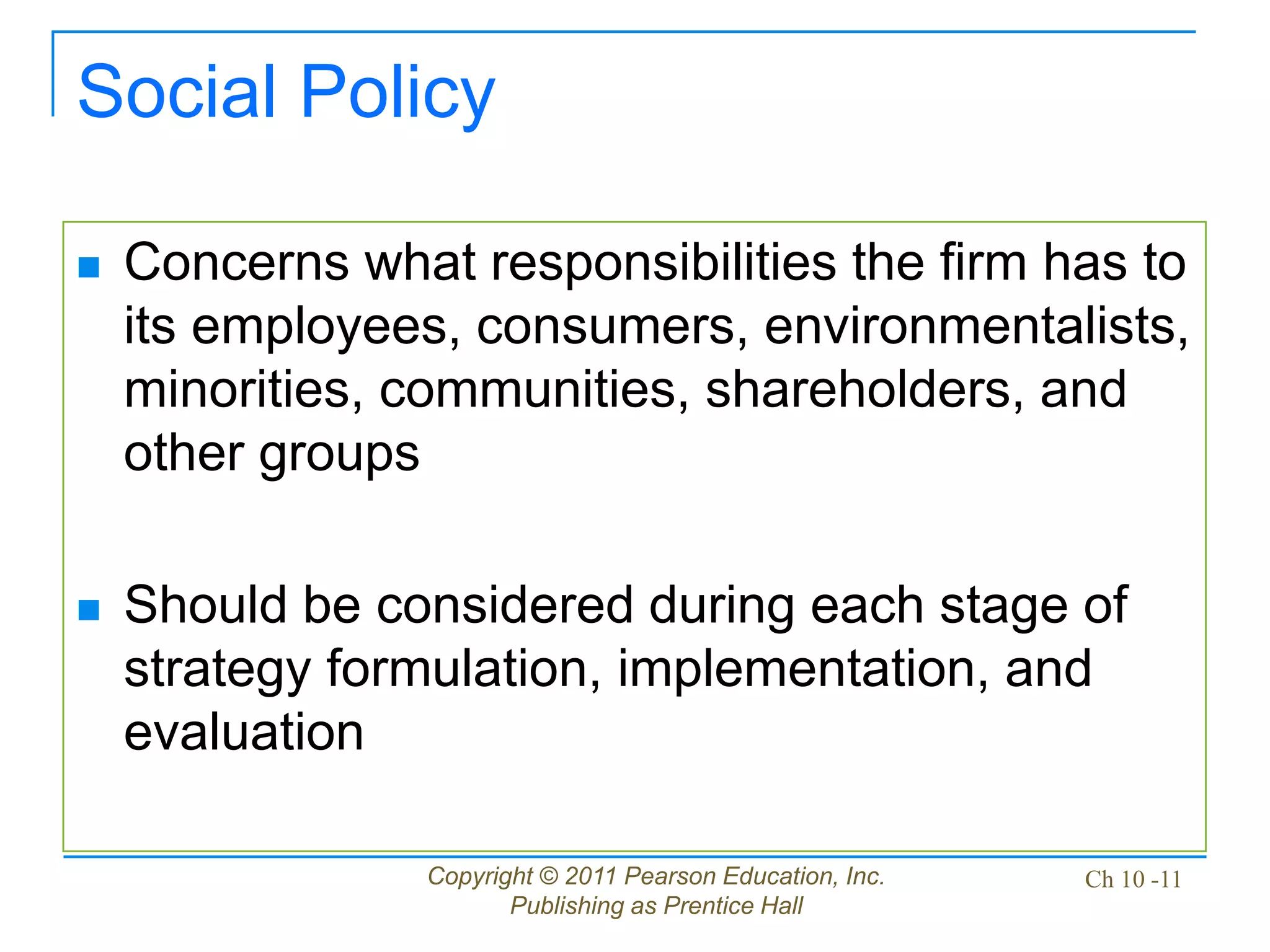 Copyright © 2011 Pearson Education, Inc.
Publishing as Prentice Hall
Ch 10 -11
Social Policy
 Concerns what responsibilities the firm has to
its employees, consumers, environmentalists,
minorities, communities, shareholders, and
other groups
 Should be considered during each stage of
strategy formulation, implementation, and
evaluation
 