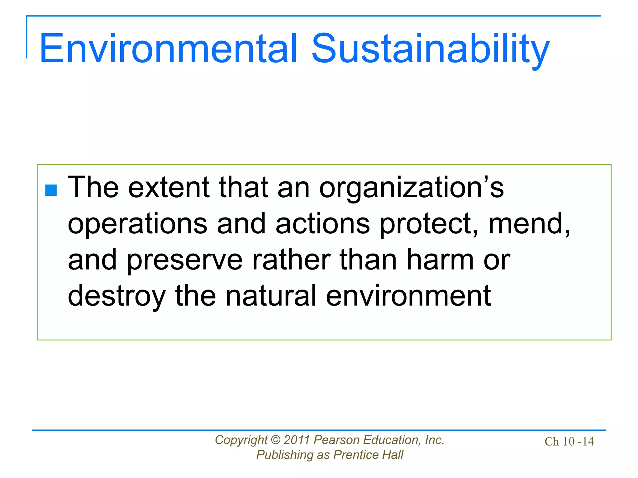 Copyright © 2011 Pearson Education, Inc.
Publishing as Prentice Hall
Ch 10 -14
Environmental Sustainability
 The extent that an organization’s
operations and actions protect, mend,
and preserve rather than harm or
destroy the natural environment
 