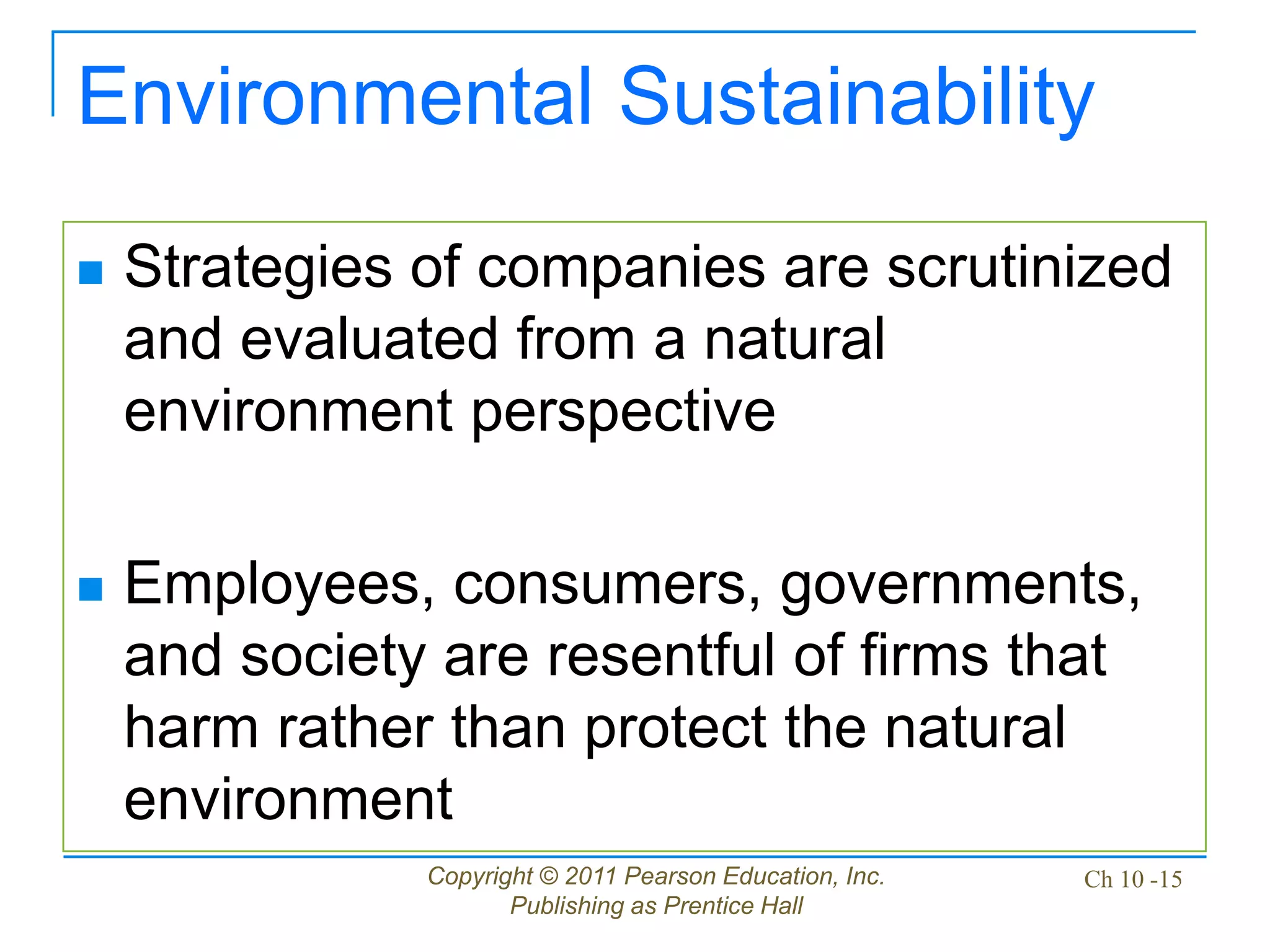Copyright © 2011 Pearson Education, Inc.
Publishing as Prentice Hall
Ch 10 -15
Environmental Sustainability
 Strategies of companies are scrutinized
and evaluated from a natural
environment perspective
 Employees, consumers, governments,
and society are resentful of firms that
harm rather than protect the natural
environment
 