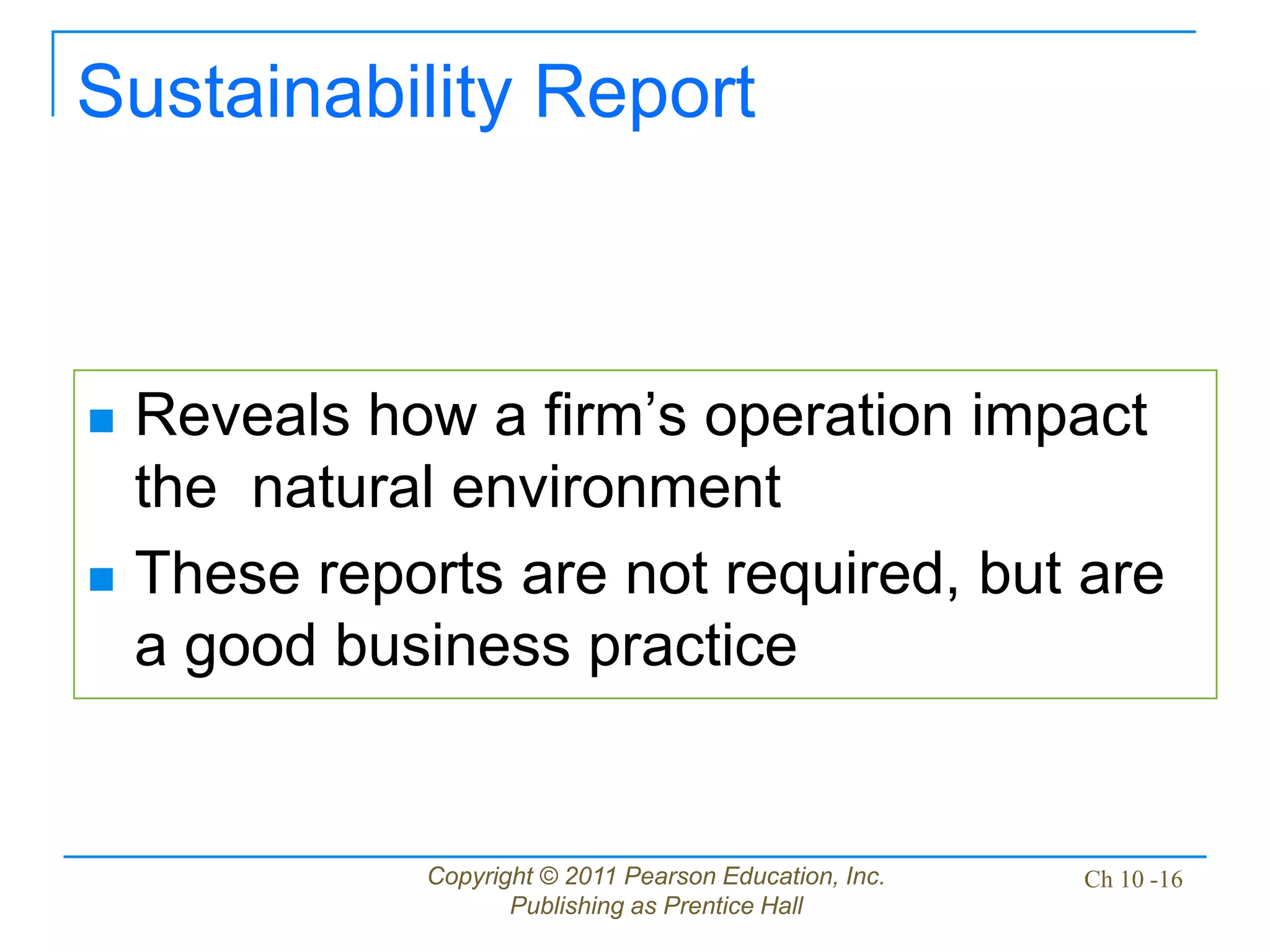 Copyright © 2011 Pearson Education, Inc.
Publishing as Prentice Hall
Ch 10 -16
Sustainability Report
 Reveals how a firm’s operation impact
the natural environment
 These reports are not required, but are
a good business practice
 