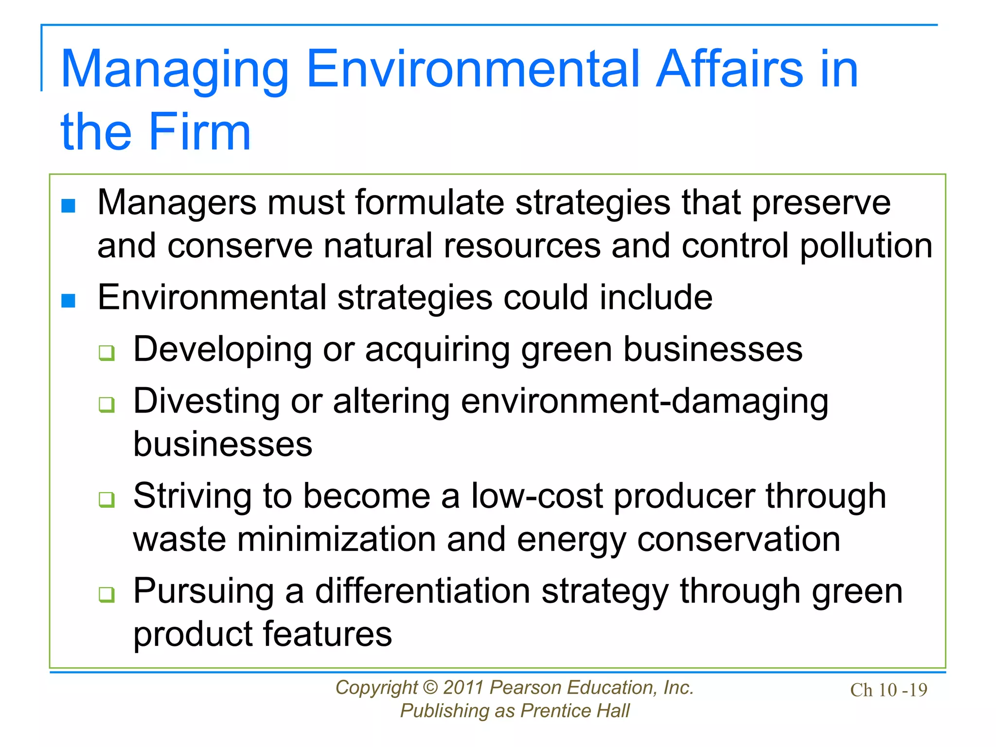 Copyright © 2011 Pearson Education, Inc.
Publishing as Prentice Hall
Ch 10 -19
Managing Environmental Affairs in
the Firm
 Managers must formulate strategies that preserve
and conserve natural resources and control pollution
 Environmental strategies could include
 Developing or acquiring green businesses
 Divesting or altering environment-damaging
businesses
 Striving to become a low-cost producer through
waste minimization and energy conservation
 Pursuing a differentiation strategy through green
product features
 