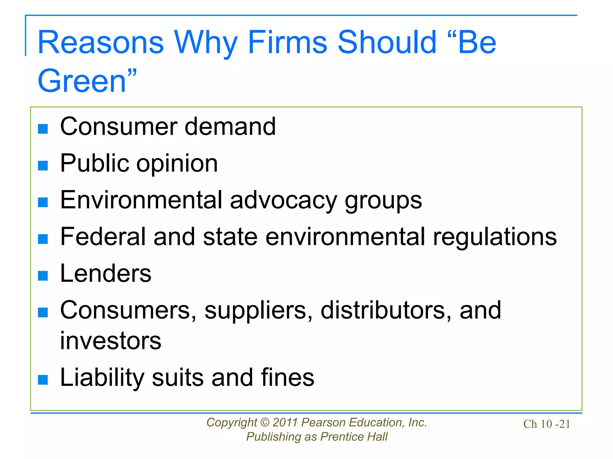 Copyright © 2011 Pearson Education, Inc.
Publishing as Prentice Hall
Ch 10 -21
Reasons Why Firms Should “Be
Green”
 Consumer demand
 Public opinion
 Environmental advocacy groups
 Federal and state environmental regulations
 Lenders
 Consumers, suppliers, distributors, and
investors
 Liability suits and fines
 