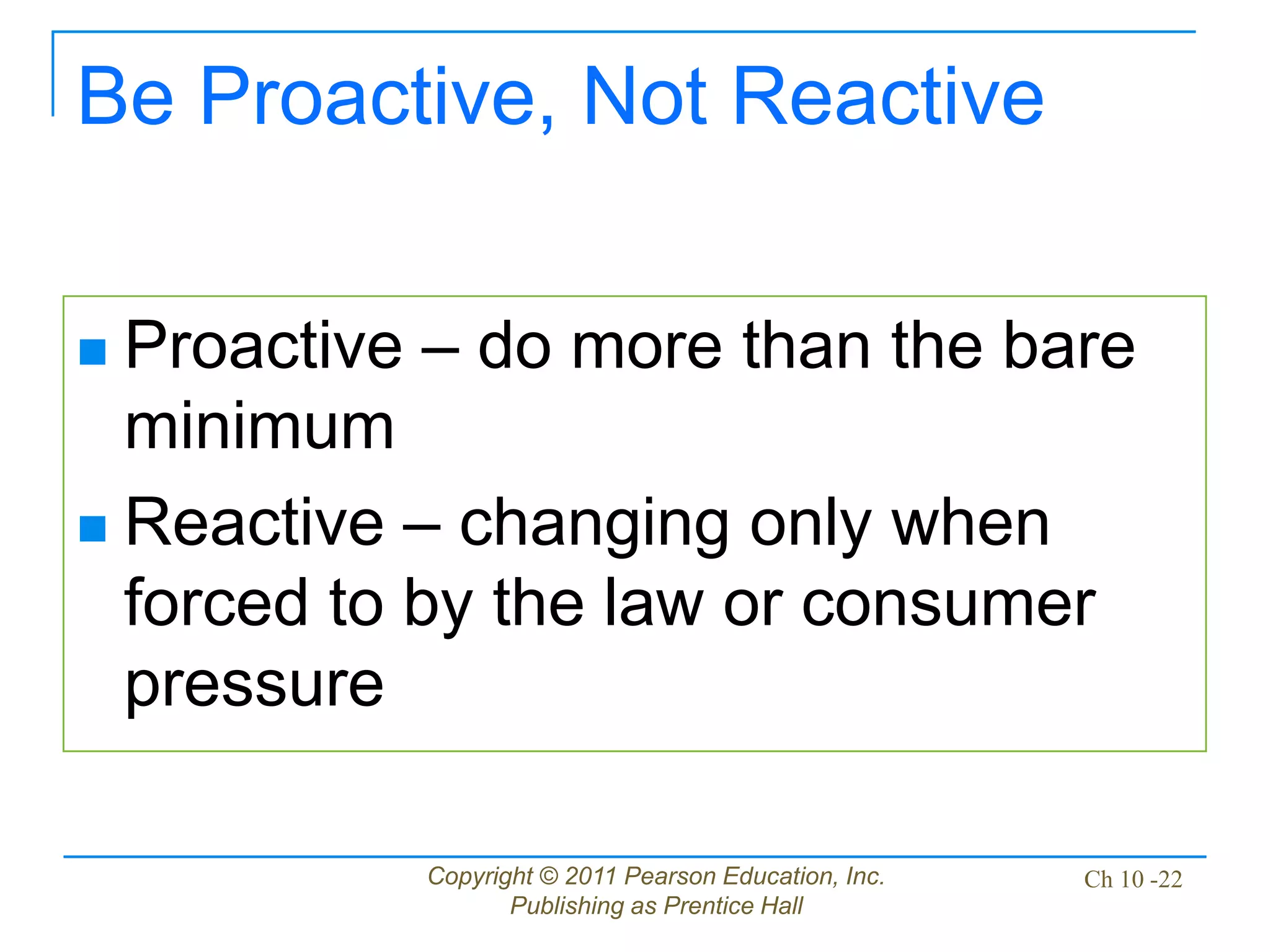 Copyright © 2011 Pearson Education, Inc.
Publishing as Prentice Hall
Ch 10 -22
Be Proactive, Not Reactive
 Proactive – do more than the bare
minimum
 Reactive – changing only when
forced to by the law or consumer
pressure
 