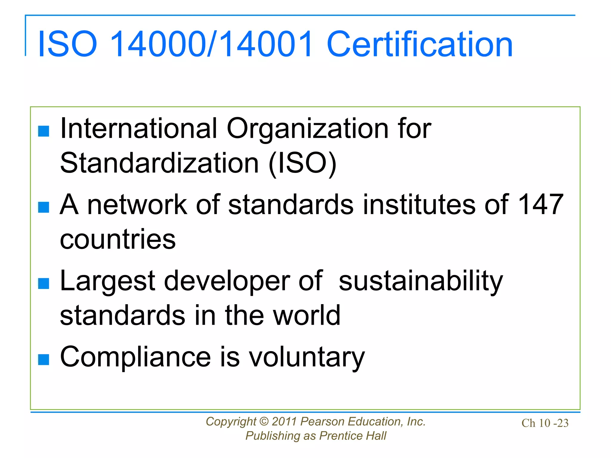 Copyright © 2011 Pearson Education, Inc.
Publishing as Prentice Hall
Ch 10 -23
ISO 14000/14001 Certification
 International Organization for
Standardization (ISO)
 A network of standards institutes of 147
countries
 Largest developer of sustainability
standards in the world
 Compliance is voluntary
 