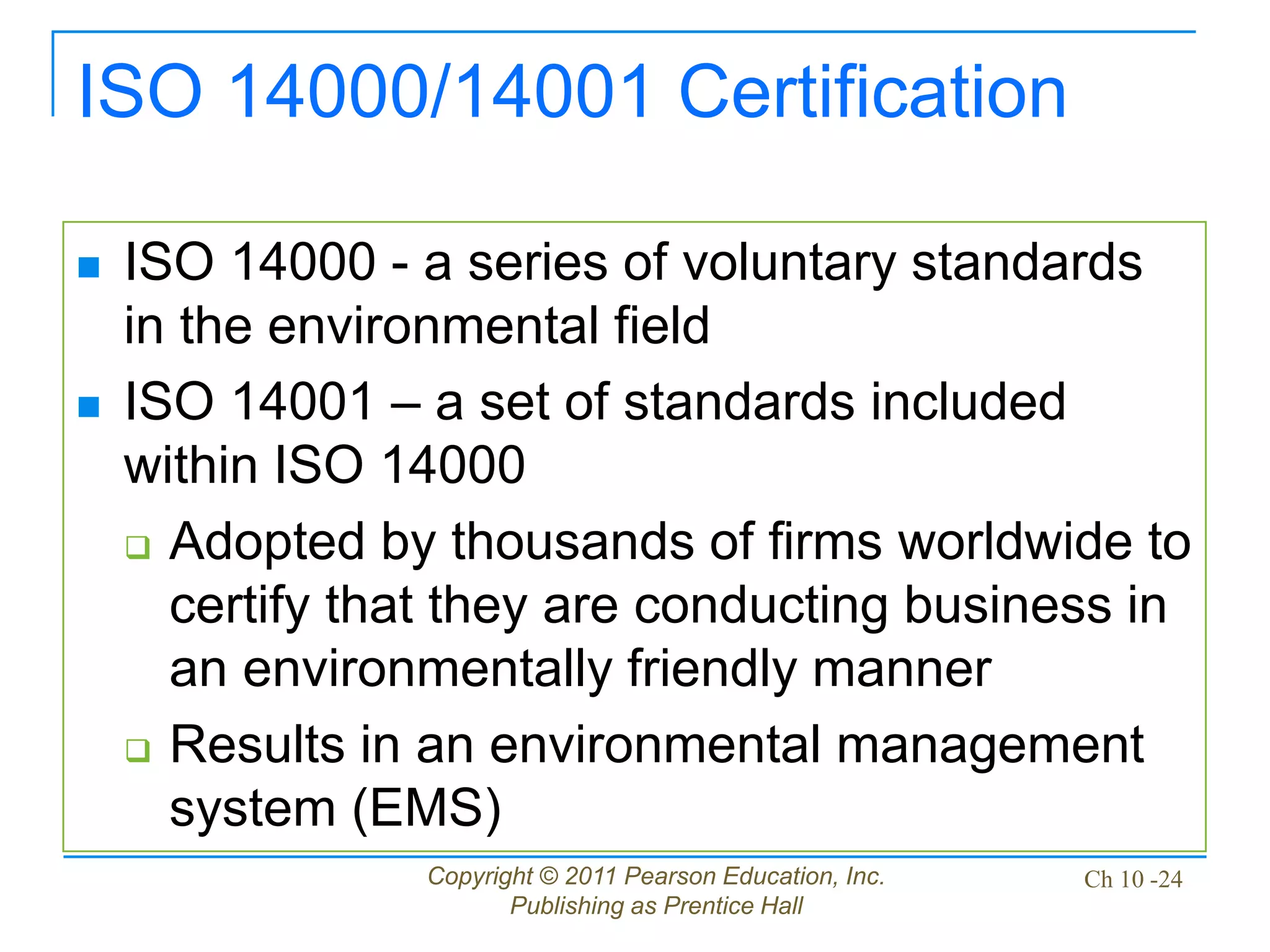 Copyright © 2011 Pearson Education, Inc.
Publishing as Prentice Hall
Ch 10 -24
ISO 14000/14001 Certification
 ISO 14000 - a series of voluntary standards
in the environmental field
 ISO 14001 – a set of standards included
within ISO 14000
 Adopted by thousands of firms worldwide to
certify that they are conducting business in
an environmentally friendly manner
 Results in an environmental management
system (EMS)
 
