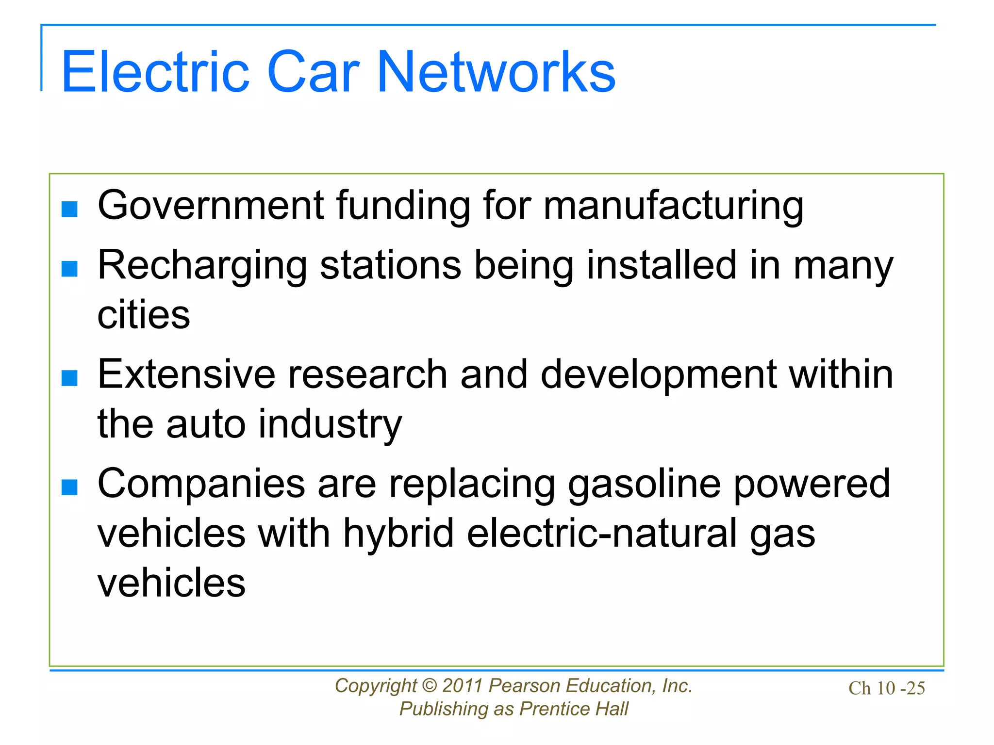 Copyright © 2011 Pearson Education, Inc.
Publishing as Prentice Hall
Ch 10 -25
Electric Car Networks
 Government funding for manufacturing
 Recharging stations being installed in many
cities
 Extensive research and development within
the auto industry
 Companies are replacing gasoline powered
vehicles with hybrid electric-natural gas
vehicles
 