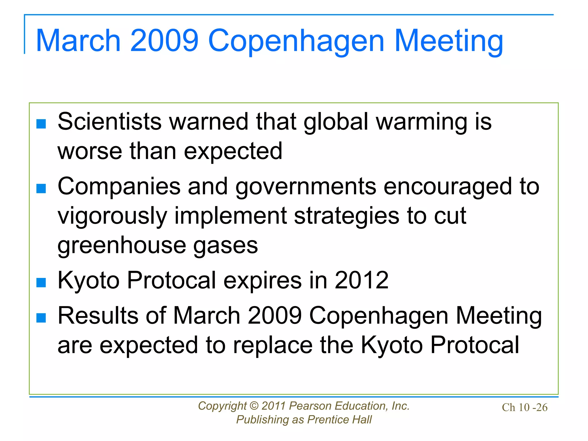 Copyright © 2011 Pearson Education, Inc.
Publishing as Prentice Hall
Ch 10 -26
March 2009 Copenhagen Meeting
 Scientists warned that global warming is
worse than expected
 Companies and governments encouraged to
vigorously implement strategies to cut
greenhouse gases
 Kyoto Protocal expires in 2012
 Results of March 2009 Copenhagen Meeting
are expected to replace the Kyoto Protocal
 