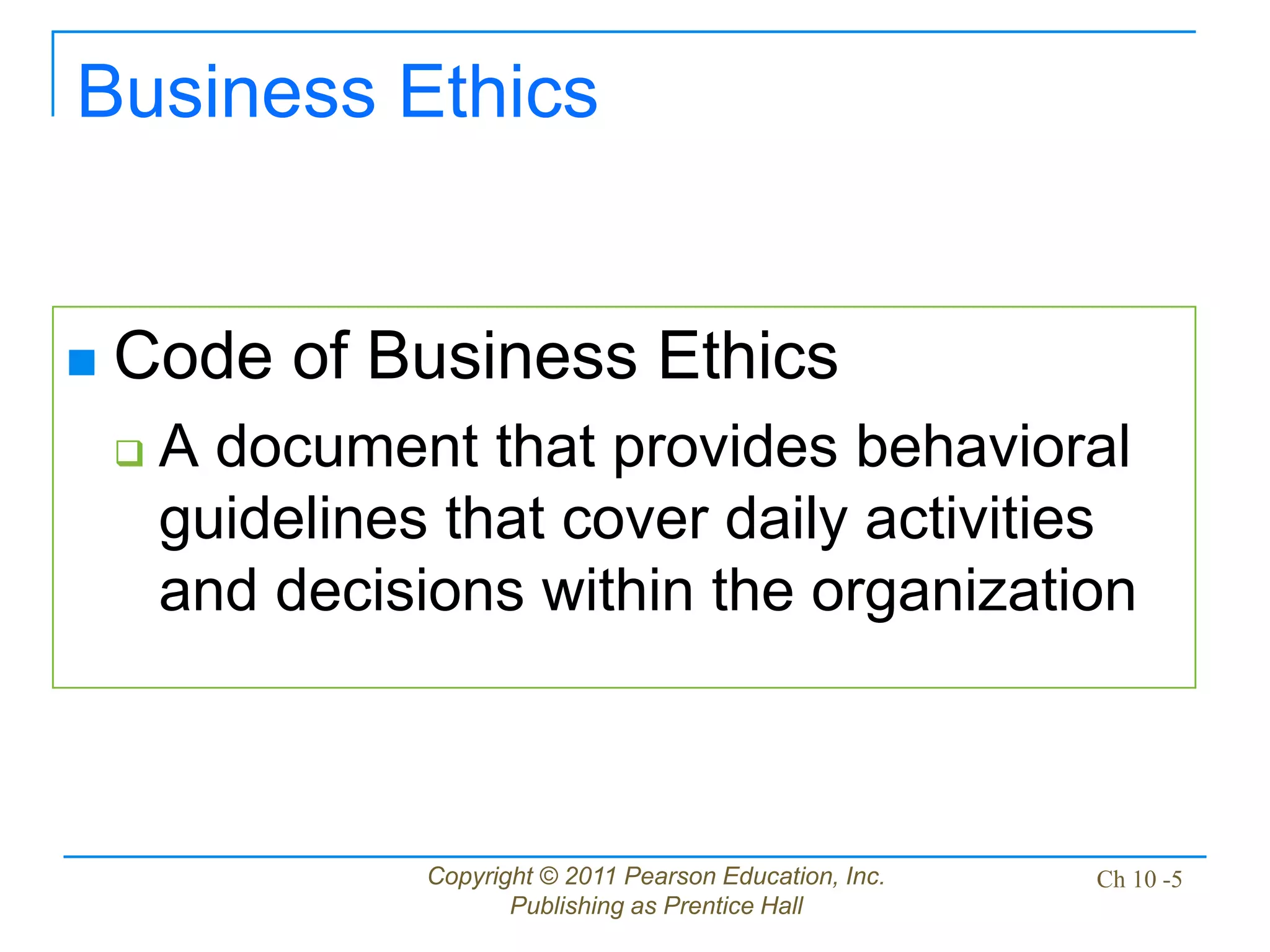 Copyright © 2011 Pearson Education, Inc.
Publishing as Prentice Hall
Ch 10 -5
Business Ethics
 Code of Business Ethics
 A document that provides behavioral
guidelines that cover daily activities
and decisions within the organization
 