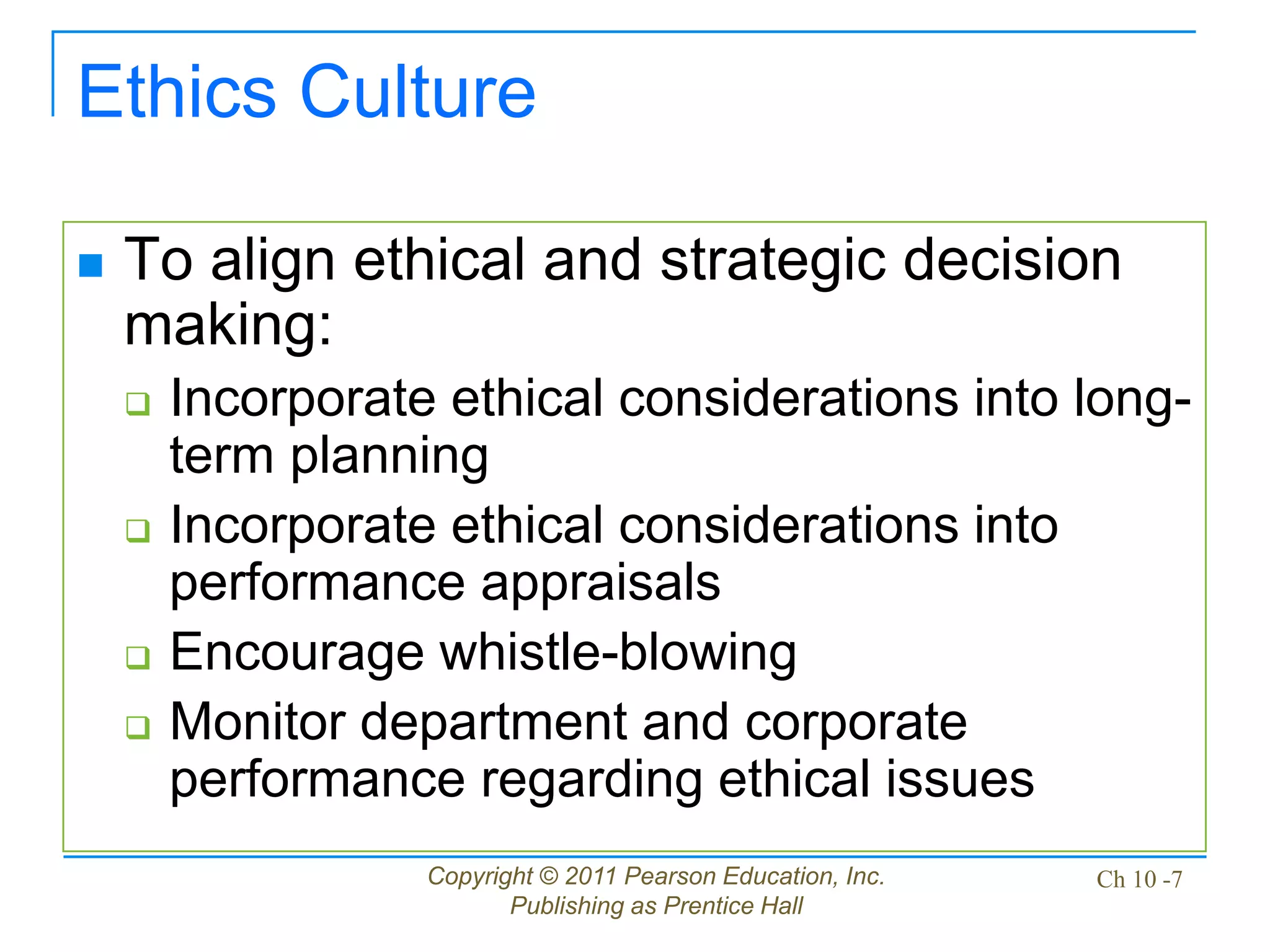 Copyright © 2011 Pearson Education, Inc.
Publishing as Prentice Hall
Ch 10 -7
Ethics Culture
 To align ethical and strategic decision
making:
 Incorporate ethical considerations into long-
term planning
 Incorporate ethical considerations into
performance appraisals
 Encourage whistle-blowing
 Monitor department and corporate
performance regarding ethical issues
 