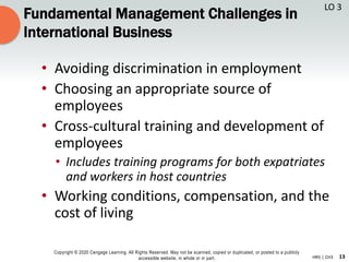 13
Copyright © 2020 Cengage Learning. All Rights Reserved. May not be scanned, copied or duplicated, or posted to a publicly
accessible website, in whole or in part. HR5 | CH3
Fundamental Management Challenges in
International Business
• Avoiding discrimination in employment
• Choosing an appropriate source of
employees
• Cross-cultural training and development of
employees
• Includes training programs for both expatriates
and workers in host countries
• Working conditions, compensation, and the
cost of living
LO 3
 