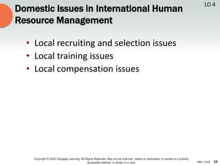 16
Copyright © 2020 Cengage Learning. All Rights Reserved. May not be scanned, copied or duplicated, or posted to a publicly
accessible website, in whole or in part. HR5 | CH3
Domestic Issues in International Human
Resource Management
• Local recruiting and selection issues
• Local training issues
• Local compensation issues
LO 4
 