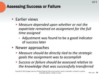 20
Copyright © 2020 Cengage Learning. All Rights Reserved. May not be scanned, copied or duplicated, or posted to a publicly
accessible website, in whole or in part. HR5 | CH3
Assessing Success or Failure
• Earlier views
• Measure depended upon whether or not the
expatriate remained on assignment for the full
time assigned
- Adjustment was found to be a good indicator
of success later
• Newer approaches
• Measure should be directly tied to the strategic
goals the assignment was to accomplish
• Success or failure should be assessed relative to
the knowledge that was successfully transferred
LO 5
 