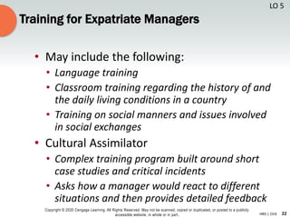 22
Copyright © 2020 Cengage Learning. All Rights Reserved. May not be scanned, copied or duplicated, or posted to a publicly
accessible website, in whole or in part. HR5 | CH3
Training for Expatriate Managers
• May include the following:
• Language training
• Classroom training regarding the history of and
the daily living conditions in a country
• Training on social manners and issues involved
in social exchanges
• Cultural Assimilator
• Complex training program built around short
case studies and critical incidents
• Asks how a manager would react to different
situations and then provides detailed feedback
LO 5
 