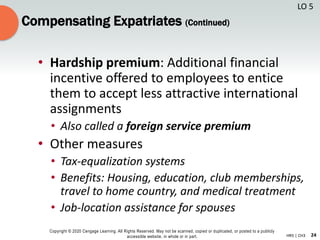 24
Copyright © 2020 Cengage Learning. All Rights Reserved. May not be scanned, copied or duplicated, or posted to a publicly
accessible website, in whole or in part. HR5 | CH3
Compensating Expatriates (Continued)
• Hardship premium: Additional financial
incentive offered to employees to entice
them to accept less attractive international
assignments
• Also called a foreign service premium
• Other measures
• Tax-equalization systems
• Benefits: Housing, education, club memberships,
travel to home country, and medical treatment
• Job-location assistance for spouses
LO 5
 