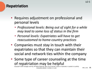 25
Copyright © 2020 Cengage Learning. All Rights Reserved. May not be scanned, copied or duplicated, or posted to a publicly
accessible website, in whole or in part. HR5 | CH3
Repatriation
• Requires adjustment on professional and
personal levels
• Professional levels: Being out of sight for a while
may lead to some loss of status in the firm
• Personal levels: Expatriates will have to get
reaccustomed to home-country practices
• Companies must stay in touch with their
expatriates so that they can maintain their
social and network ties within the company
• Some type of career counseling at the time
of repatriation may be helpful
LO 5
 