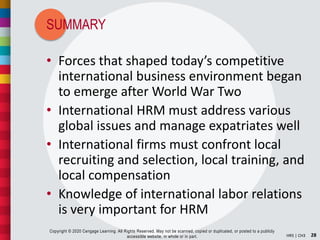 SUMMARY
28HR5 | CH3
Copyright © 2020 Cengage Learning. All Rights Reserved. May not be scanned, copied or duplicated, or posted to a publicly
accessible website, in whole or in part.
• Forces that shaped today’s competitive
international business environment began
to emerge after World War Two
• International HRM must address various
global issues and manage expatriates well
• International firms must confront local
recruiting and selection, local training, and
local compensation
• Knowledge of international labor relations
is very important for HRM
 