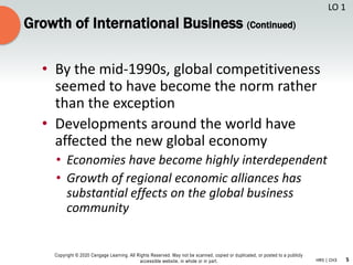 5
Copyright © 2020 Cengage Learning. All Rights Reserved. May not be scanned, copied or duplicated, or posted to a publicly
accessible website, in whole or in part. HR5 | CH3
Growth of International Business (Continued)
• By the mid-1990s, global competitiveness
seemed to have become the norm rather
than the exception
• Developments around the world have
affected the new global economy
• Economies have become highly interdependent
• Growth of regional economic alliances has
substantial effects on the global business
community
LO 1
 