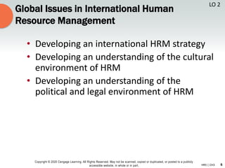 6
Copyright © 2020 Cengage Learning. All Rights Reserved. May not be scanned, copied or duplicated, or posted to a publicly
accessible website, in whole or in part. HR5 | CH3
Global Issues in International Human
Resource Management
• Developing an international HRM strategy
• Developing an understanding of the cultural
environment of HRM
• Developing an understanding of the
political and legal environment of HRM
LO 2
 