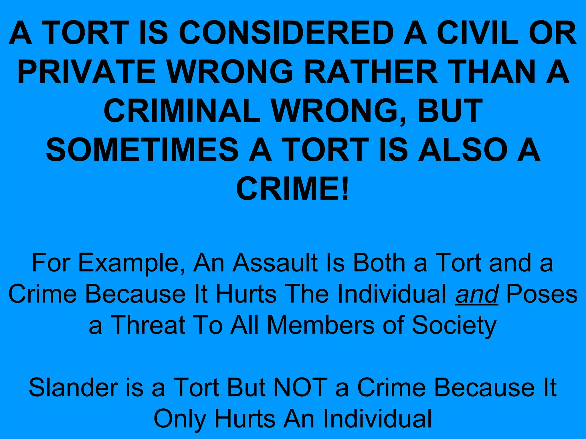 A TORT IS CONSIDERED A CIVIL OR
PRIVATE WRONG RATHER THAN A
CRIMINAL WRONG, BUT
SOMETIMES A TORT IS ALSO A
CRIME!
For Example, An Assault Is Both a Tort and a
Crime Because It Hurts The Individual and Poses
a Threat To All Members of Society
Slander is a Tort But NOT a Crime Because It
Only Hurts An Individual

 