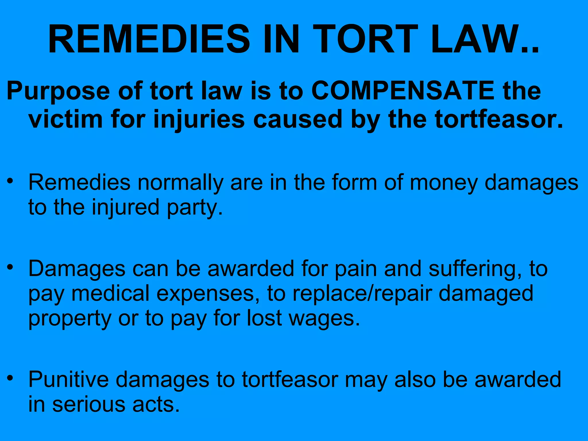REMEDIES IN TORT LAW..
Purpose of tort law is to COMPENSATE the
victim for injuries caused by the tortfeasor.
• Remedies normally are in the form of money damages
to the injured party.
• Damages can be awarded for pain and suffering, to
pay medical expenses, to replace/repair damaged
property or to pay for lost wages.
• Punitive damages to tortfeasor may also be awarded
in serious acts.

 