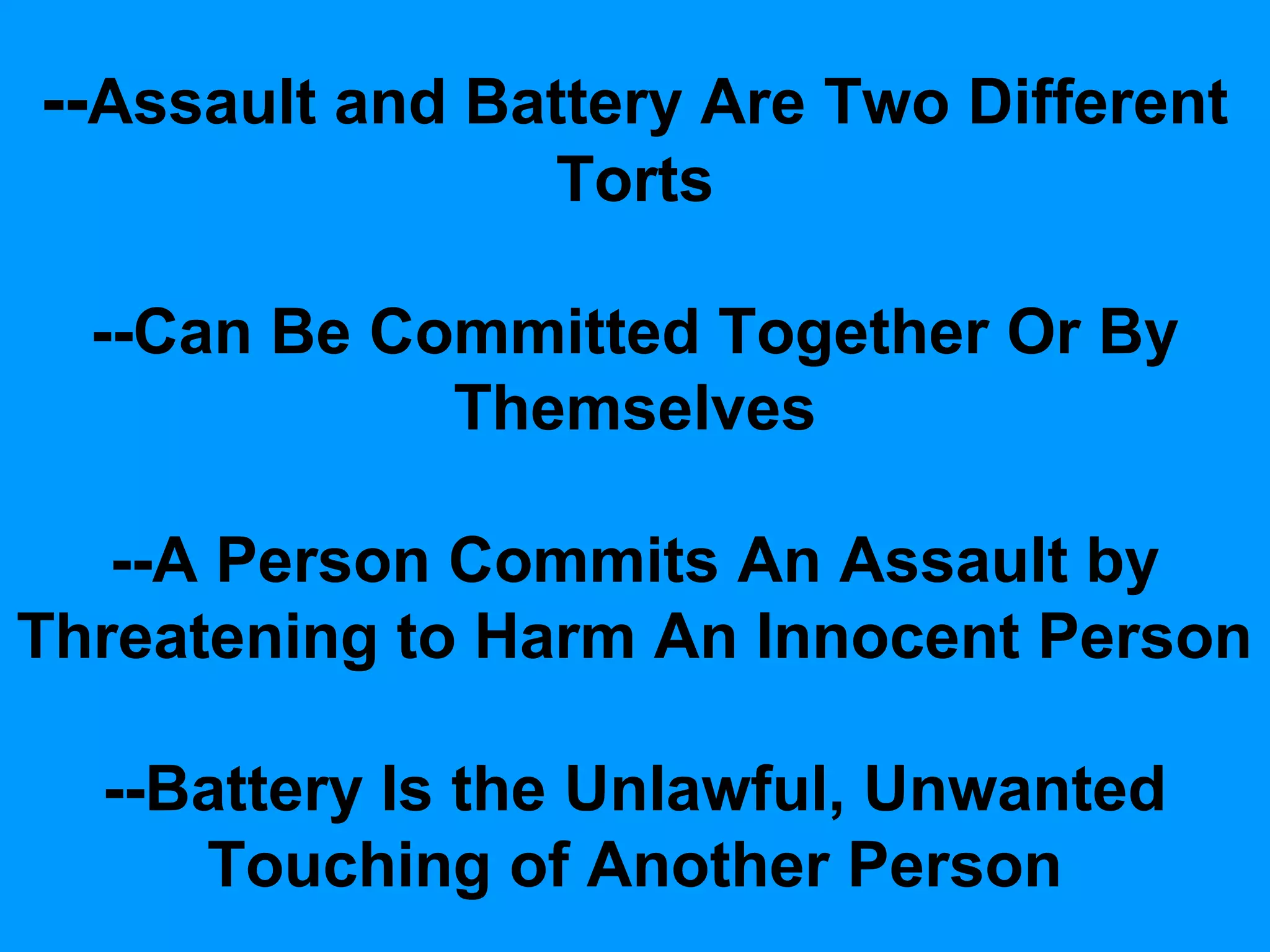 --Assault and Battery Are Two Different
Torts
--Can Be Committed Together Or By
Themselves
--A Person Commits An Assault by
Threatening to Harm An Innocent Person
--Battery Is the Unlawful, Unwanted
Touching of Another Person

 