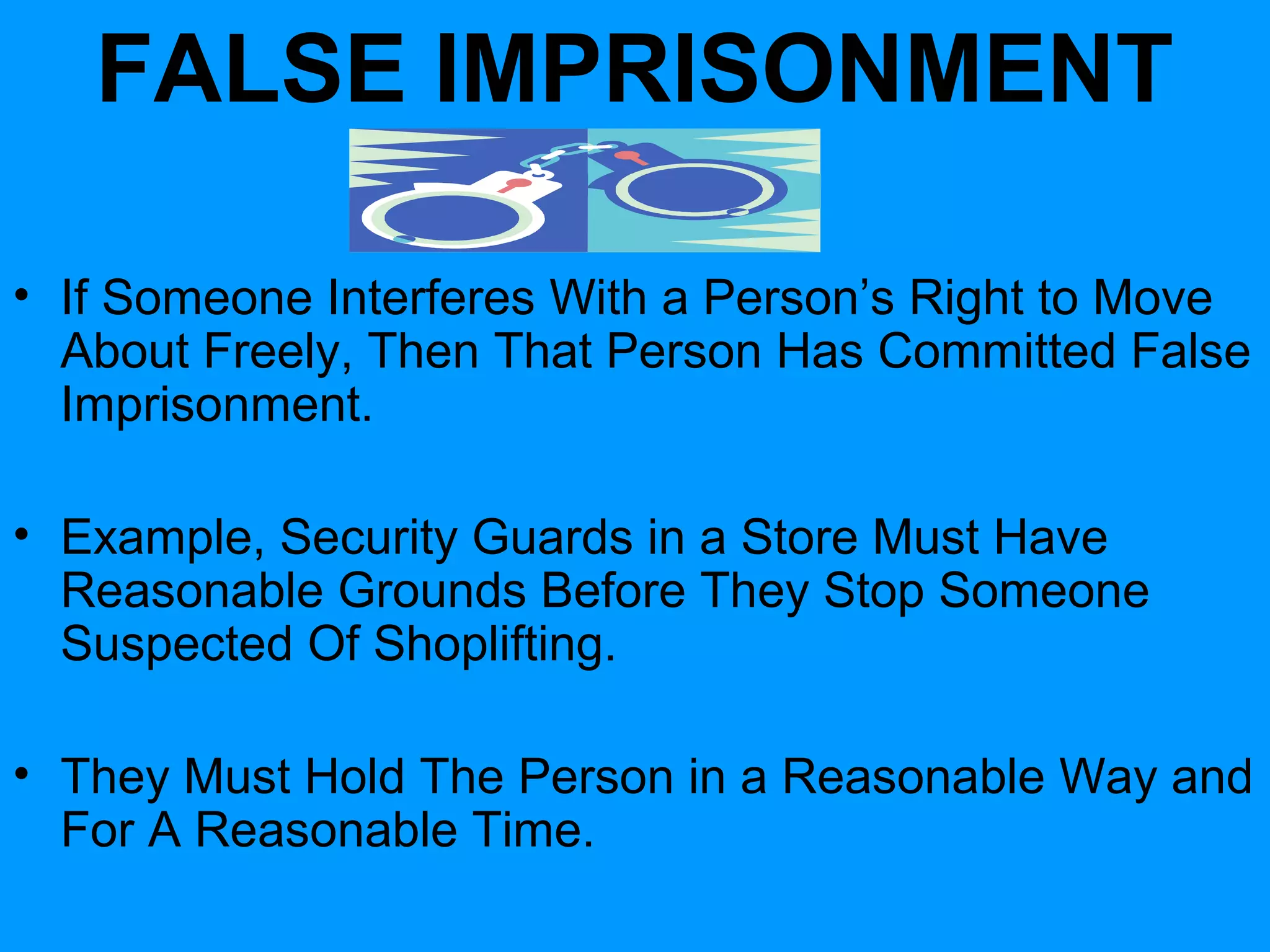 FALSE IMPRISONMENT
• If Someone Interferes With a Person’s Right to Move
About Freely, Then That Person Has Committed False
Imprisonment.
• Example, Security Guards in a Store Must Have
Reasonable Grounds Before They Stop Someone
Suspected Of Shoplifting.
• They Must Hold The Person in a Reasonable Way and
For A Reasonable Time.

 