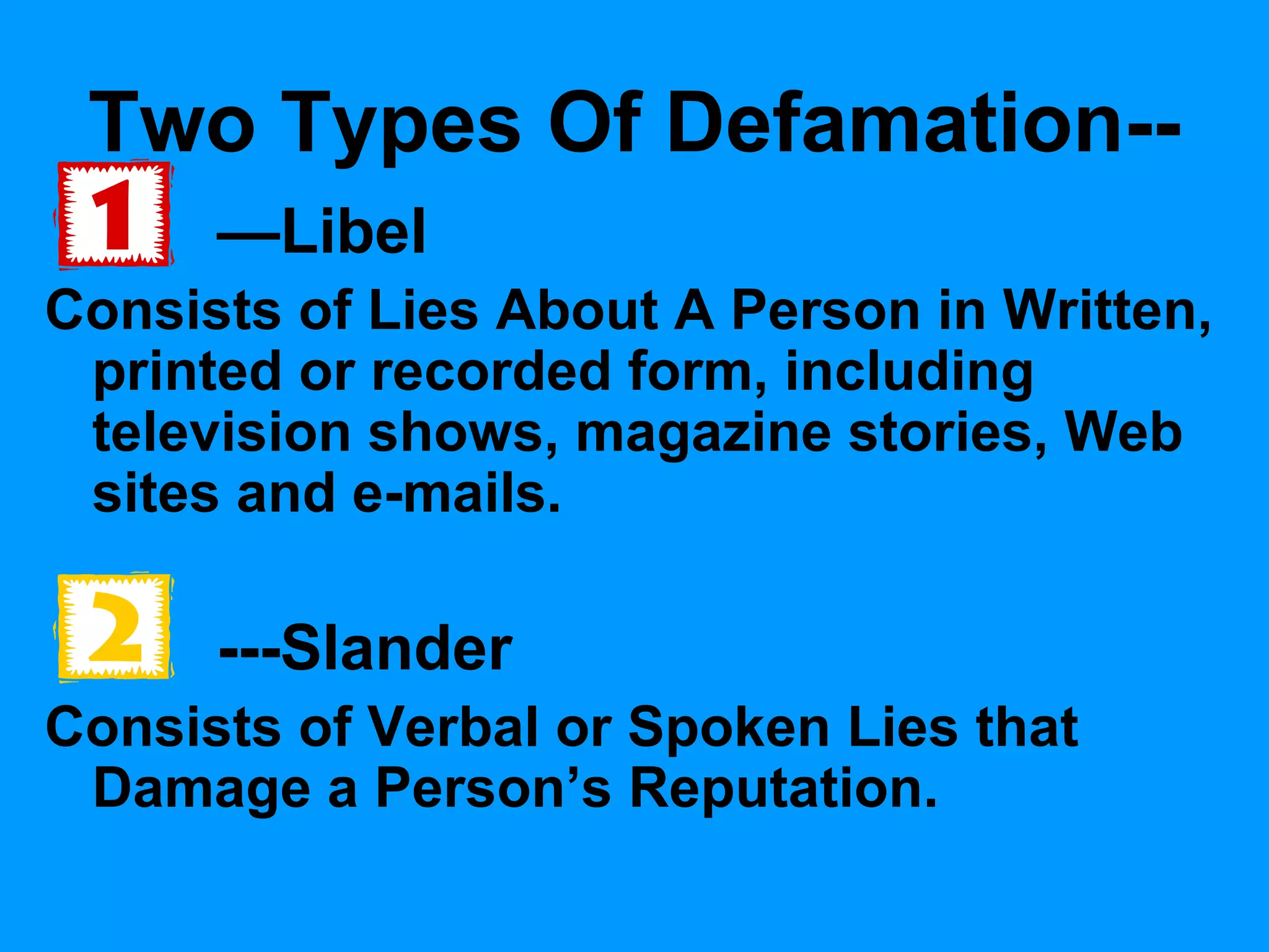 Two Types Of Defamation-—Libel
Consists of Lies About A Person in Written,
printed or recorded form, including
television shows, magazine stories, Web
sites and e-mails.

---Slander
Consists of Verbal or Spoken Lies that
Damage a Person’s Reputation.

 