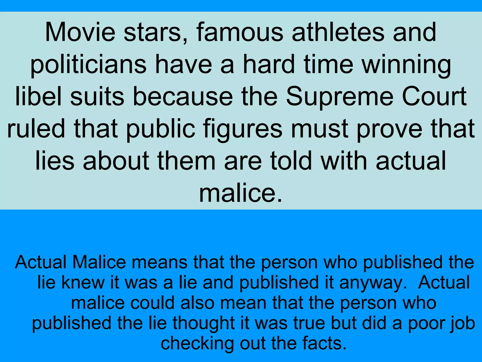 Movie stars, famous athletes and
politicians have a hard time winning
libel suits because the Supreme Court
ruled that public figures must prove that
lies about them are told with actual
malice.
Actual Malice means that the person who published the
lie knew it was a lie and published it anyway. Actual
malice could also mean that the person who
published the lie thought it was true but did a poor job
checking out the facts.

 