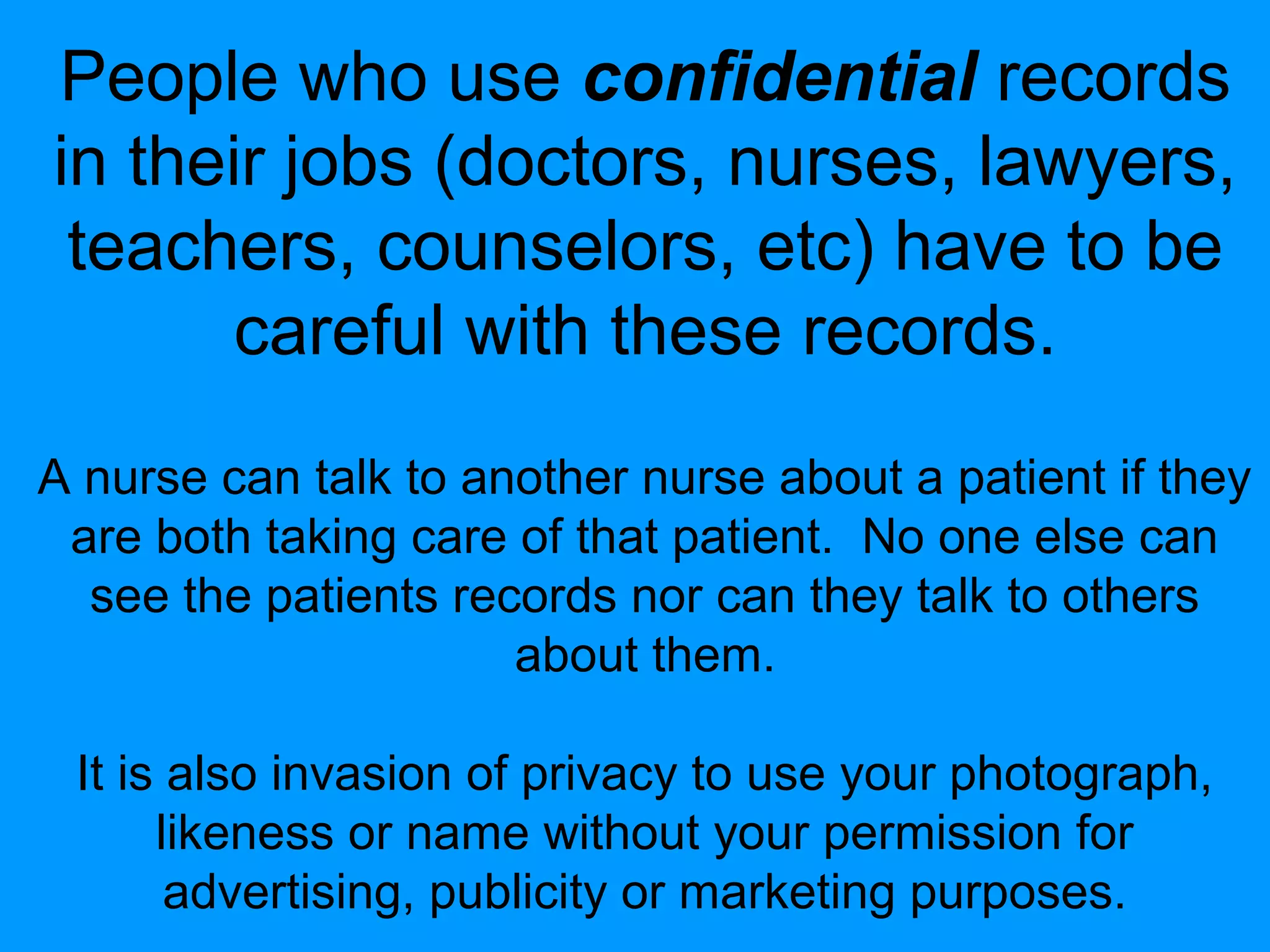 People who use confidential records
in their jobs (doctors, nurses, lawyers,
teachers, counselors, etc) have to be
careful with these records.
A nurse can talk to another nurse about a patient if they
are both taking care of that patient. No one else can
see the patients records nor can they talk to others
about them.
It is also invasion of privacy to use your photograph,
likeness or name without your permission for
advertising, publicity or marketing purposes.

 