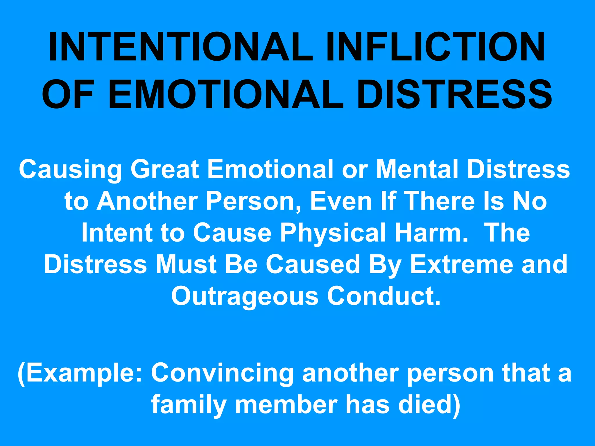 INTENTIONAL INFLICTION
OF EMOTIONAL DISTRESS
Causing Great Emotional or Mental Distress
to Another Person, Even If There Is No
Intent to Cause Physical Harm. The
Distress Must Be Caused By Extreme and
Outrageous Conduct.
(Example: Convincing another person that a
family member has died)

 