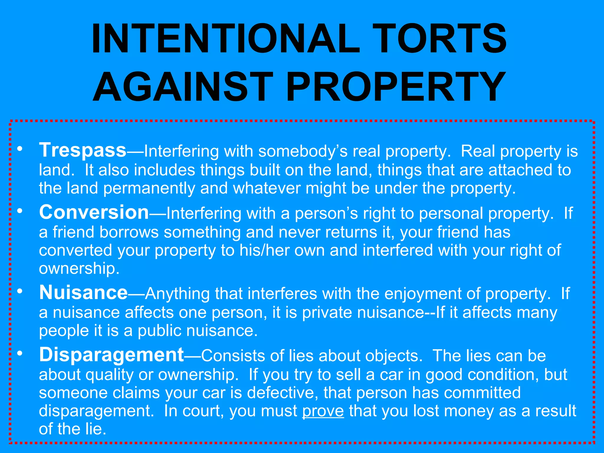 INTENTIONAL TORTS
AGAINST PROPERTY
• Trespass—Interfering with somebody’s real property. Real property is
land. It also includes things built on the land, things that are attached to
the land permanently and whatever might be under the property.

• Conversion—Interfering with a person’s right to personal property. If
a friend borrows something and never returns it, your friend has
converted your property to his/her own and interfered with your right of
ownership.

• Nuisance—Anything that interferes with the enjoyment of property. If
a nuisance affects one person, it is private nuisance--If it affects many
people it is a public nuisance.

• Disparagement—Consists of lies about objects. The lies can be

about quality or ownership. If you try to sell a car in good condition, but
someone claims your car is defective, that person has committed
disparagement. In court, you must prove that you lost money as a result
of the lie.

 