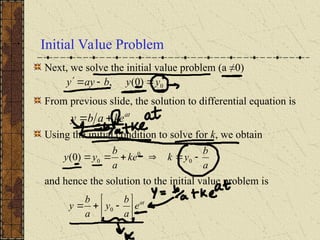 Initial Value Problem
Next, we solve the initial value problem (a ≠0)
From previous slide, the solution to differential equation is
Using the initial condition to solve for k, we obtain
and hence the solution to the initial value problem is
at
e
a
b
y
a
b
y 







 0
0
)
0
(
, y
y
b
ay
y 



at
ke
a
b
y 

a
b
y
k
ke
a
b
y
y 




 0
0
0
)
0
(
 