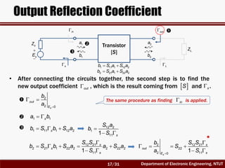 Department of Electronic Engineering, NTUT
Output Reflection Coefficient
2
2 0s
out
E
b
a 
 
1 1sa b 
1 11 1 12 2sb S b S a   12 2
1
111 s
S a
b
S

 
12 21
2 21 1 22 2 2 22 2
111
s
s
s
S S
b S b S a a S a
S

    
 
12 212
22
2 110
1
s
s
out
sE
S Sb
S
a S

   
 
Transistor
[S]
2a
2b
1a
1b


sE
sZ
out
LZ
in
s L
• After connecting the circuits together, the second step is to find the
new output coefficient , which is the result coming from and .out  S s


1 11 1 12 2b S a S a 
2 21 1 22 2b S a S a 




The same procedure as finding is applied.in
17/31
 