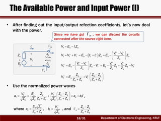 Department of Electronic Engineering, NTUT
The Available Power and Input Power (I)


sE
sZ
s
1a
1b
• After finding out the input/output refection coefficients, let’s now deal
with the power.
in
Since we have got , we can discard the circuits
connected after the source right here.
in
1 1s sV E I Z 


1V
1I
  1 1
1 1 1 1 1s s s s
o
V V
V V V E I I Z E Z
Z
 
     
        
 
1 1 1 1
1 1 1s s s s s
o o o
V V V V
V E Z V E Z Z V
Z Z Z
   
   
       
 
1 1
o s o
s
o s s o
Z Z Z
V E V
Z Z Z Z
   
   
  
• Use the normalized power waves
1 1
1 1
s o s o
s s
o s s oo o o
E Z Z ZV V
a a b
Z Z Z ZZ Z Z
 
 
      
  
where , , ands o
s
o s
E Z
a
Z Z


1
1
o
V
b
Z

 s o
s
s o
Z Z
Z Z

 

18/31
 