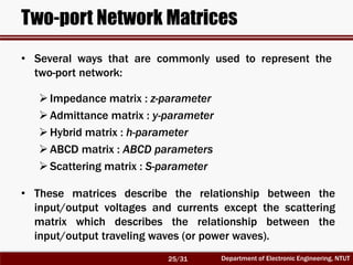 Department of Electronic Engineering, NTUT
Two-port Network Matrices
• Several ways that are commonly used to represent the
two-port network:
Impedance matrix : z-parameter
Admittance matrix : y-parameter
Hybrid matrix : h-parameter
ABCD matrix : ABCD parameters
Scattering matrix : S-parameter
• These matrices describe the relationship between the
input/output voltages and currents except the scattering
matrix which describes the relationship between the
input/output traveling waves (or power waves).
25/31
 
